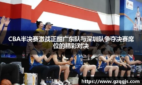 CBA半决赛激战正酣广东队与深圳队争夺决赛席位的精彩对决